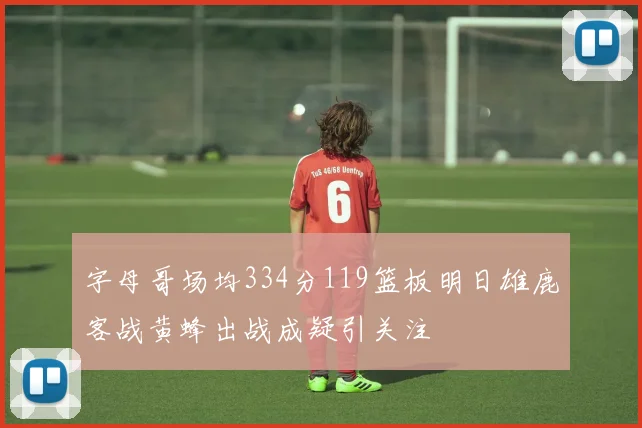 字母哥场均334分119篮板明日雄鹿客战黄蜂出战成疑引关注