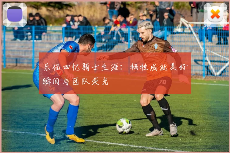 乐福回忆骑士生涯：牺牲成就美好瞬间与团队荣光