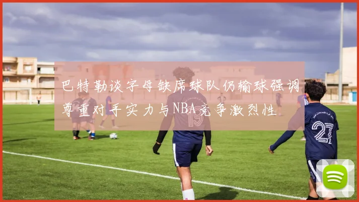 巴特勒谈字母缺席球队仍输球强调尊重对手实力与NBA竞争激烈性