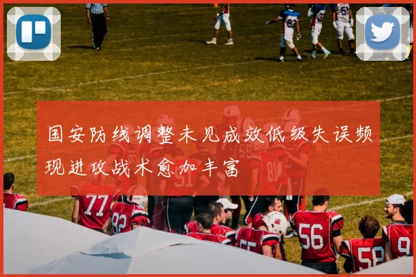 国安防线调整未见成效低级失误频现进攻战术愈加丰富