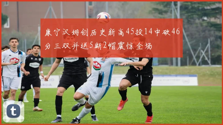 康宁汉姆创历史新高45投14中砍46分三双并送5断2帽震惊全场