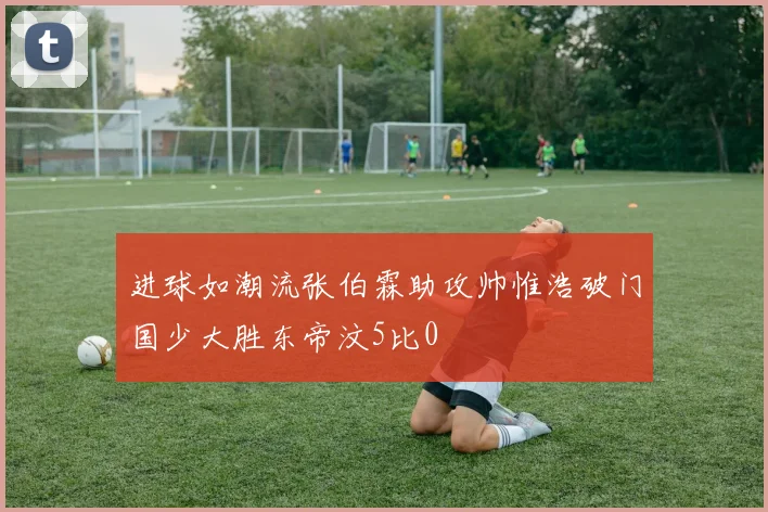 进球如潮流张伯霖助攻帅惟浩破门国少大胜东帝汶5比0