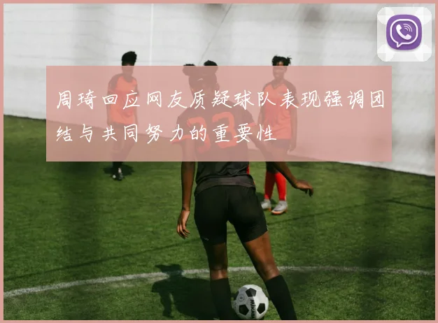 周琦回应网友质疑球队表现强调团结与共同努力的重要性