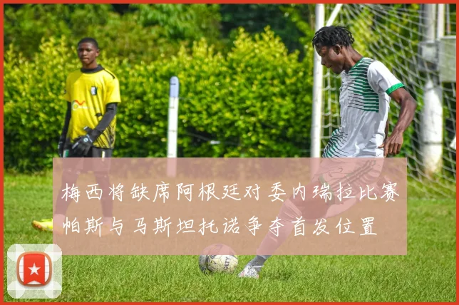 梅西将缺席阿根廷对委内瑞拉比赛帕斯与马斯坦托诺争夺首发位置