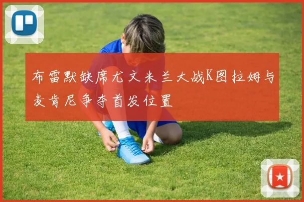 布雷默缺席尤文米兰大战K图拉姆与麦肯尼争夺首发位置