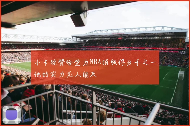 小卡称赞哈登为NBA顶级得分手之一他的实力无人能及