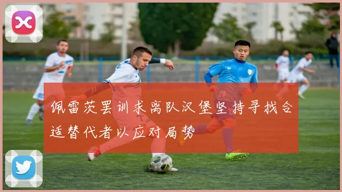 佩雷茨罢训求离队汉堡坚持寻找合适替代者以应对局势