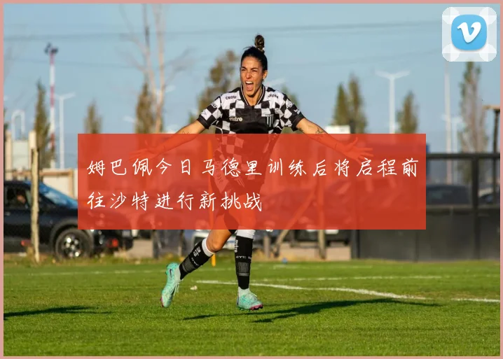 姆巴佩今日马德里训练后将启程前往沙特进行新挑战