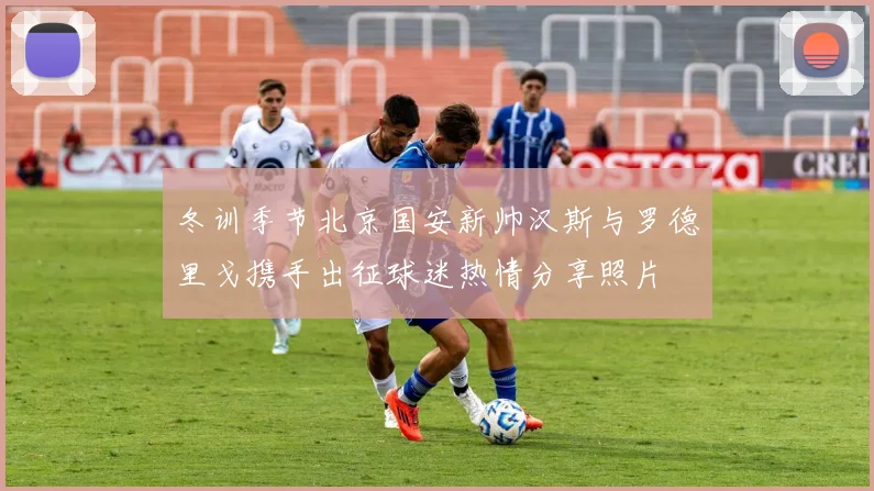 冬训季节北京国安新帅汉斯与罗德里戈携手出征球迷热情分享照片