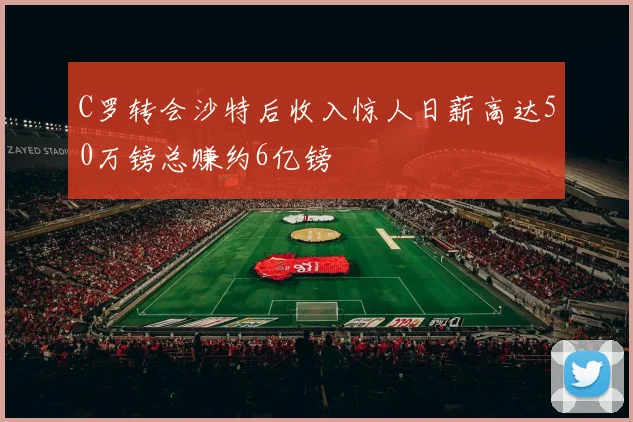 C罗转会沙特后收入惊人日薪高达50万镑总赚约6亿镑