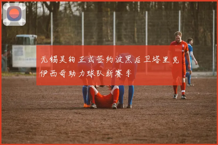无锡吴钩正式签约波黑后卫塔里克伊西奇助力球队新赛季