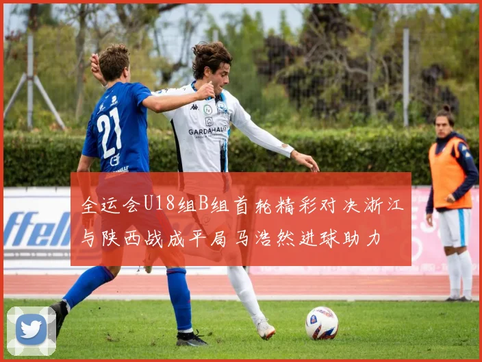 全运会U18组B组首轮精彩对决浙江与陕西战成平局马浩然进球助力