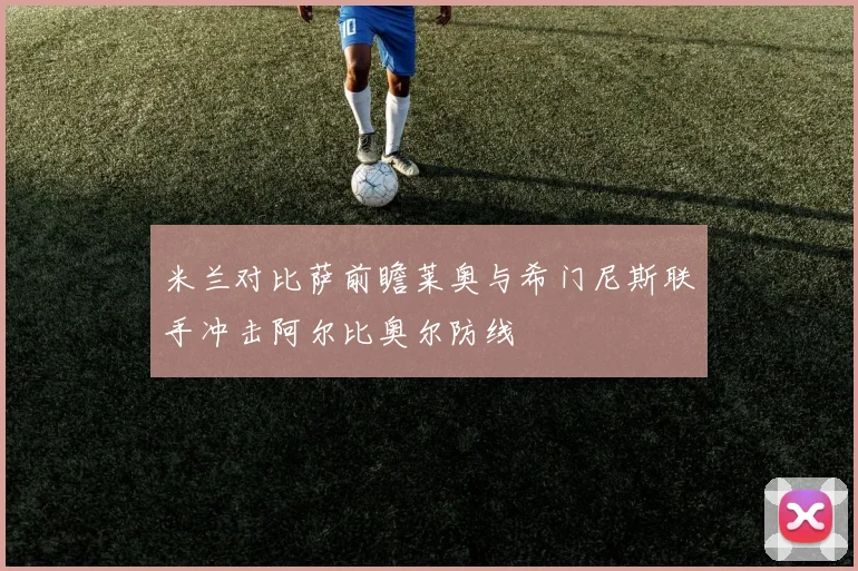 米兰对比萨前瞻莱奥与希门尼斯联手冲击阿尔比奥尔防线