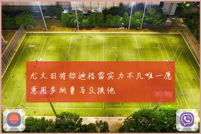 尤文旧将称迪格雷实力不凡唯一愿意用多纳鲁马交换他