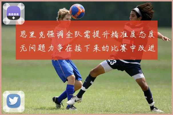 恩里克强调全队需提升精准度态度无问题力争在接下来的比赛中改进表现