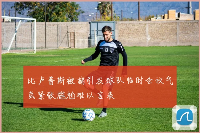 比卢普斯被捕引发球队临时会议气氛紧张尴尬难以言表