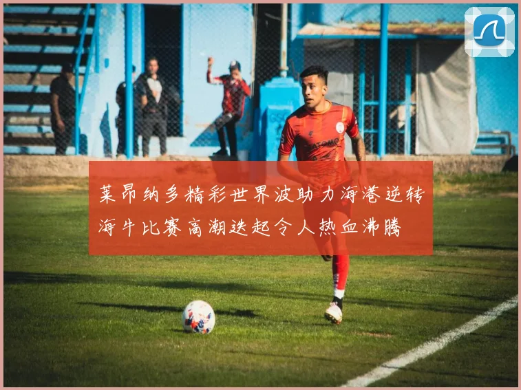 莱昂纳多精彩世界波助力海港逆转海牛比赛高潮迭起令人热血沸腾